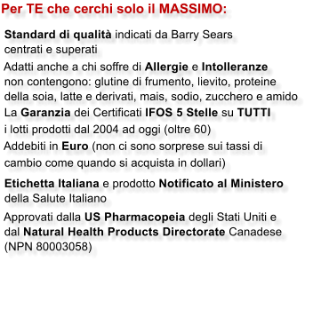 Per TE che cerchi solo il MASSIMO:   Standard di qualit� indicati da Barry Sears  centrati e superati  Adatti anche a chi soffre di Allergie e Intolleranze  non contengono: glutine di frumento, lievito, proteine  della soia, latte e derivati, mais, sodio, zucchero e amido  La Garanzia dei Certificati IFOS 5 Stelle su TUTTI  i lotti prodotti dal 2004 ad oggi (oltre 60)  Addebiti in Euro (non ci sono sorprese sui tassi di  cambio come quando si acquista in dollari)   Etichetta Italiana e prodotto Notificato al Ministero  della Salute Italiano   Approvati dalla US Pharmacopeia degli Stati Uniti e  dal Natural Health Products Directorate Canadese  (NPN 80003058)
